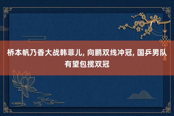 桥本帆乃香大战韩菲儿, 向鹏双线冲冠, 国乒男队有望包揽双冠