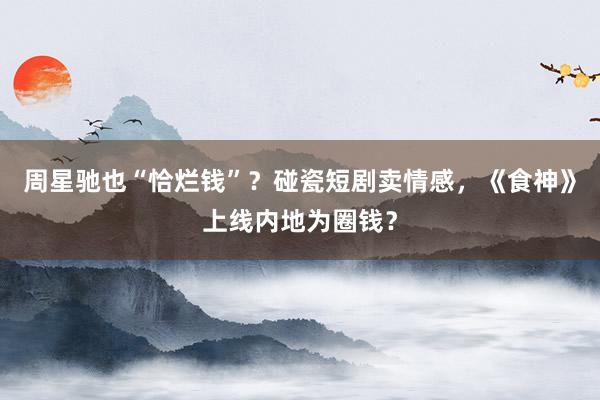 周星驰也“恰烂钱”？碰瓷短剧卖情感，《食神》上线内地为圈钱？