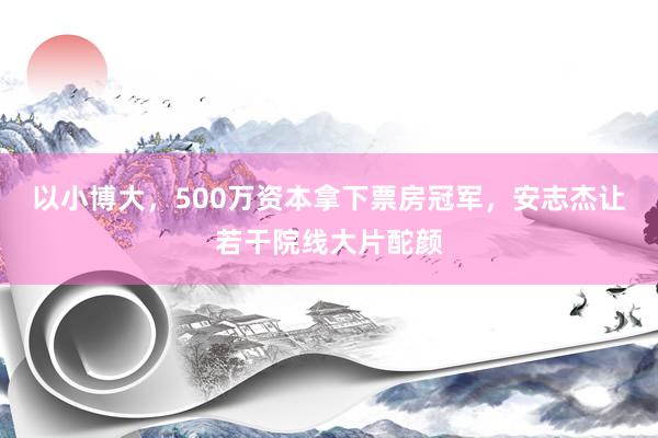 以小博大，500万资本拿下票房冠军，安志杰让若干院线大片酡颜