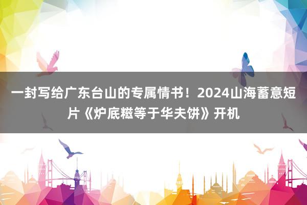 一封写给广东台山的专属情书！2024山海蓄意短片《炉底糍等于华夫饼》开机