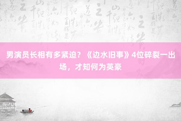 男演员长相有多紧迫？《边水旧事》4位碎裂一出场，才知何为英豪