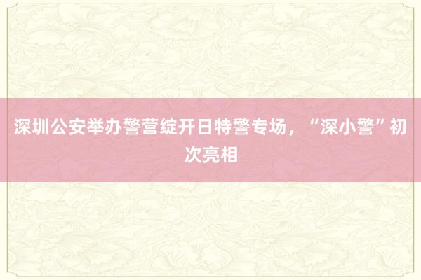 深圳公安举办警营绽开日特警专场，“深小警”初次亮相