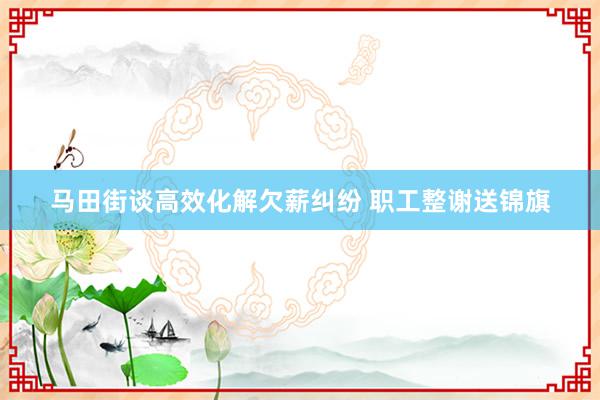 马田街谈高效化解欠薪纠纷 职工整谢送锦旗