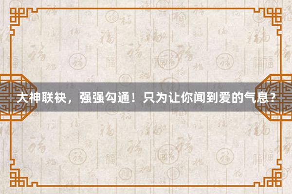 大神联袂，强强勾通！只为让你闻到爱的气息？