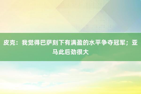 皮克：我觉得巴萨刻下有满盈的水平争夺冠军；亚马此后劲很大