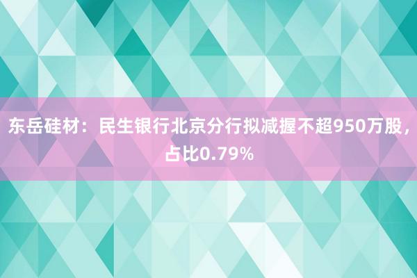 东岳硅材：民生银行北京分行拟减握不超950万股，占比0.79%