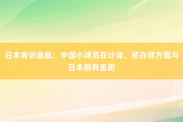 日本青训造就：中国小球员在计谋、惩办球方面与日本稍有差距