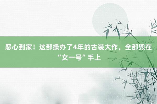 恶心到家！这部操办了4年的古装大作，全部毁在“女一号”手上