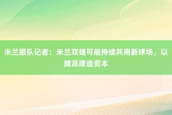 米兰跟队记者：米兰双雄可能持续共用新球场，以摊派建造资本