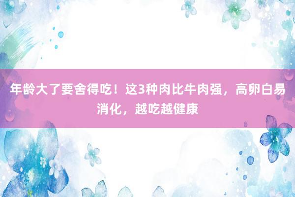 年龄大了要舍得吃！这3种肉比牛肉强，高卵白易消化，越吃越健康