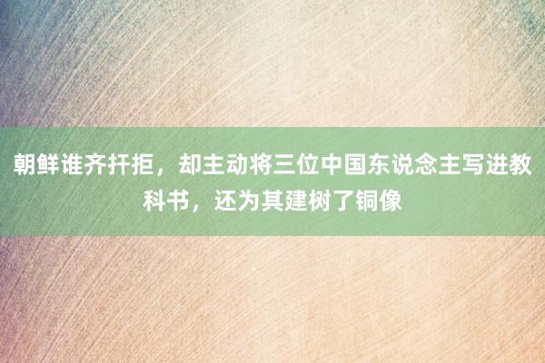 朝鲜谁齐扞拒，却主动将三位中国东说念主写进教科书，还为其建树了铜像