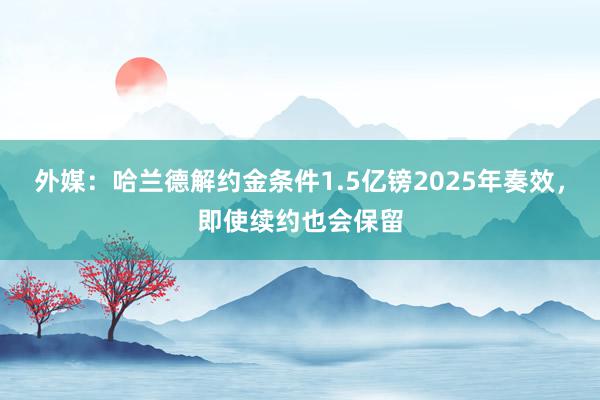 外媒：哈兰德解约金条件1.5亿镑2025年奏效，即使续约也会保留