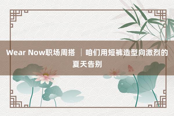 Wear Now职场周搭 │咱们用短裤造型向激烈的夏天告别