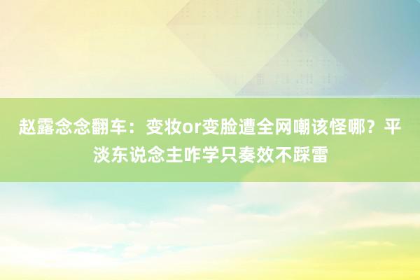 赵露念念翻车：变妆or变脸遭全网嘲该怪哪？平淡东说念主咋学只奏效不踩雷