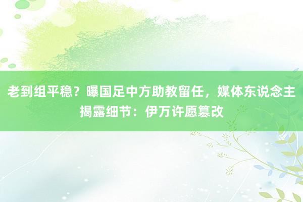 老到组平稳？曝国足中方助教留任，媒体东说念主揭露细节：伊万许愿篡改