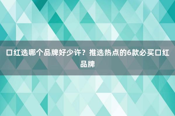 口红选哪个品牌好少许？推选热点的6款必买口红品牌