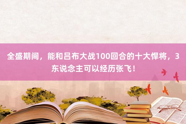 全盛期间，能和吕布大战100回合的十大悍将，3东说念主可以经历张飞！