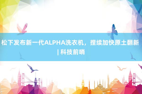 松下发布新一代ALPHA洗衣机，捏续加快原土翻新 | 科技前哨