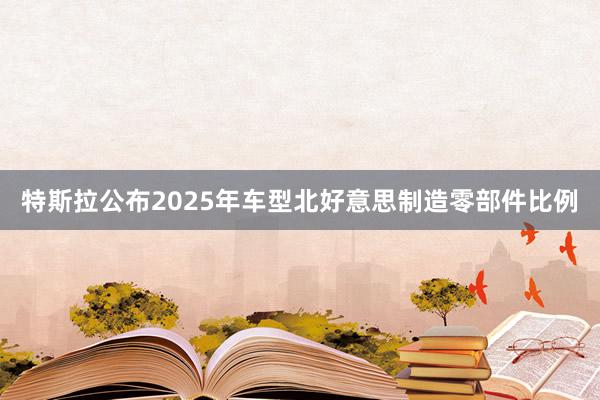 特斯拉公布2025年车型北好意思制造零部件比例