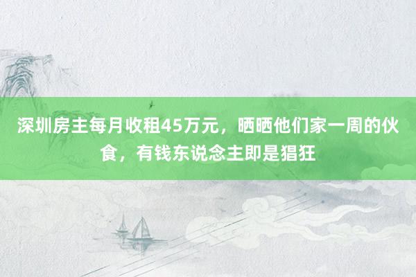 深圳房主每月收租45万元，晒晒他们家一周的伙食，有钱东说念主即是猖狂