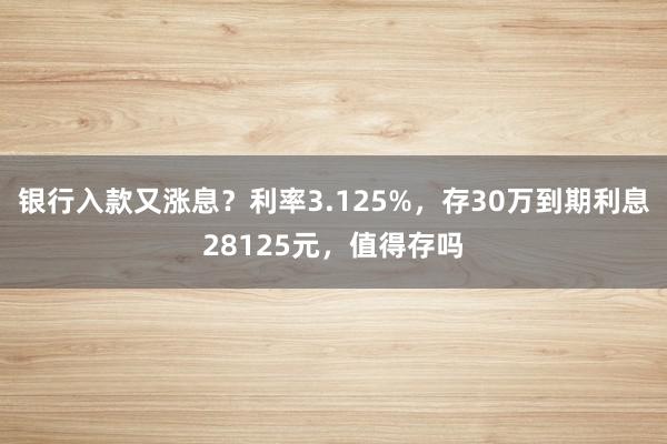 银行入款又涨息？利率3.125%，存30万到期利息28125元，值得存吗