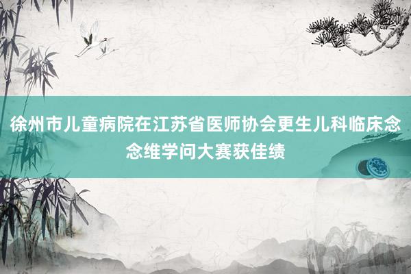 徐州市儿童病院在江苏省医师协会更生儿科临床念念维学问大赛获佳绩