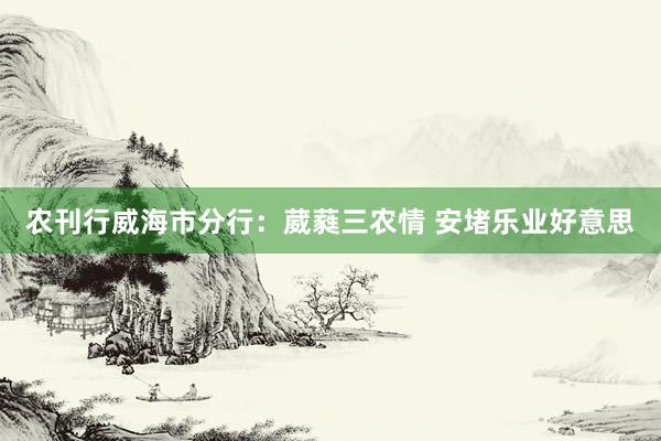 农刊行威海市分行：葳蕤三农情 安堵乐业好意思