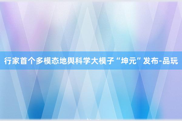 行家首个多模态地舆科学大模子“坤元”发布-品玩