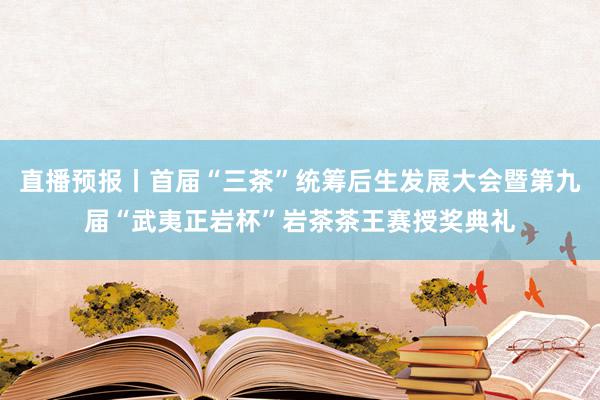 直播预报丨首届“三茶”统筹后生发展大会暨第九届“武夷正岩杯”岩茶茶王赛授奖典礼