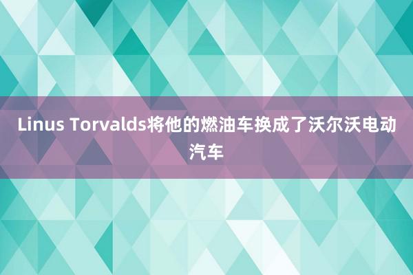 Linus Torvalds将他的燃油车换成了沃尔沃电动汽车