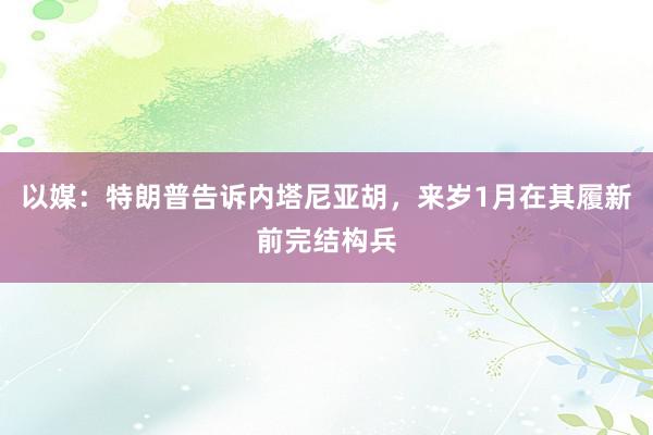 以媒：特朗普告诉内塔尼亚胡，来岁1月在其履新前完结构兵