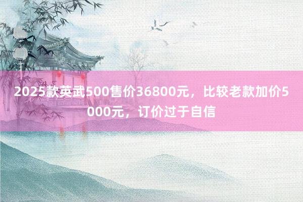 2025款英武500售价36800元，比较老款加价5000元，订价过于自信